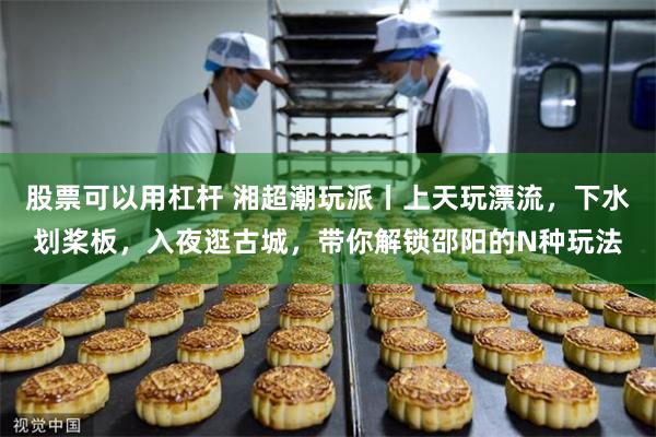股票可以用杠杆 湘超潮玩派丨上天玩漂流，下水划桨板，入夜逛古城，带你解锁邵阳的N种玩法
